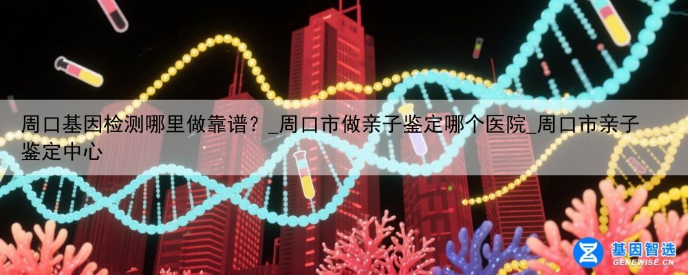 周口基因检测哪里做靠谱？_周口市做亲子鉴定哪个医院_周口市亲子鉴定中心