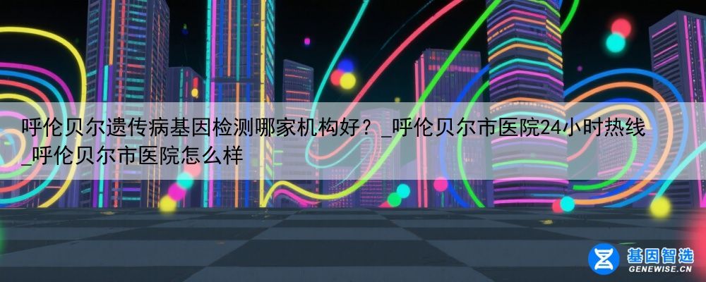 呼伦贝尔遗传病基因检测哪家机构好？_呼伦贝尔市医院24小时热线_呼伦贝尔市医院怎么样