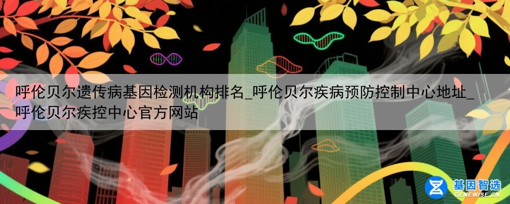 呼伦贝尔遗传病基因检测机构排名_呼伦贝尔疾病预防控制中心地址_呼伦贝尔疾控中心官方网站