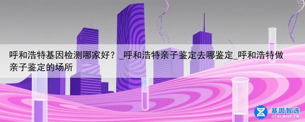 呼和浩特基因检测哪家好？_呼和浩特亲子鉴定去哪鉴定_呼和浩特做亲子鉴定的场所