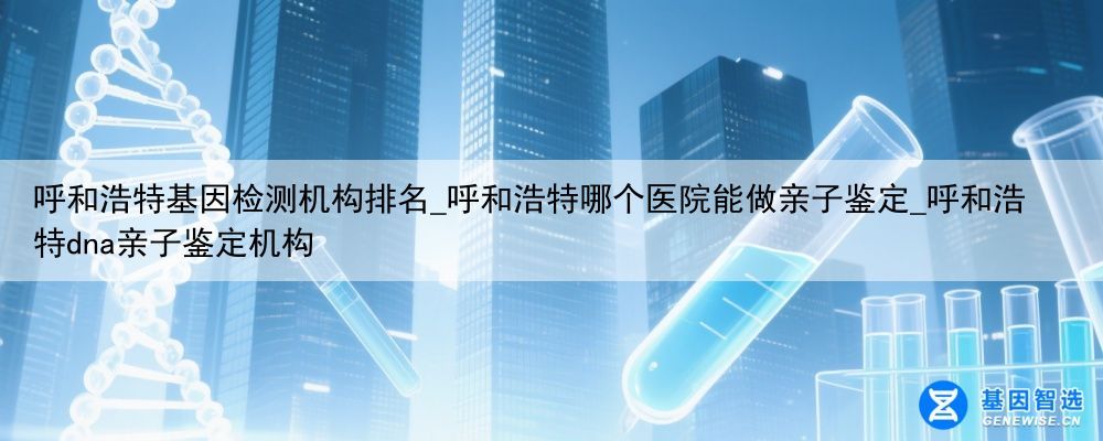 呼和浩特基因检测机构排名_呼和浩特哪个医院能做亲子鉴定_呼和浩特dna亲子鉴定机构