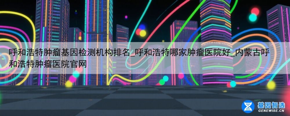 呼和浩特肿瘤基因检测机构排名_呼和浩特哪家肿瘤医院好_内蒙古呼和浩特肿瘤医院官网