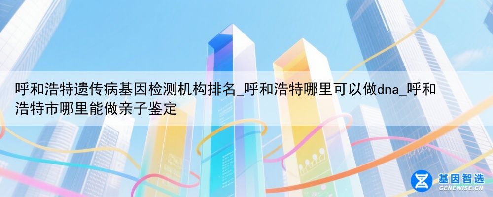 呼和浩特遗传病基因检测机构排名_呼和浩特哪里可以做dna_呼和浩特市哪里能做亲子鉴定