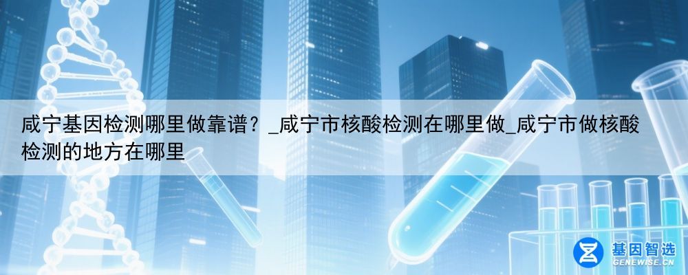 咸宁基因检测哪里做靠谱？_咸宁市核酸检测在哪里做_咸宁市做核酸检测的地方在哪里