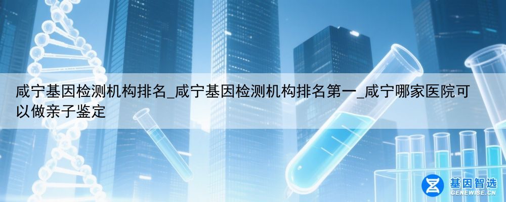 咸宁基因检测机构排名_咸宁基因检测机构排名第一_咸宁哪家医院可以做亲子鉴定