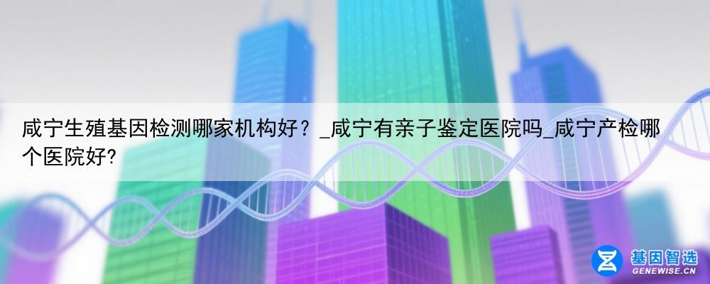 咸宁生殖基因检测哪家机构好？_咸宁有亲子鉴定医院吗_咸宁产检哪个医院好?