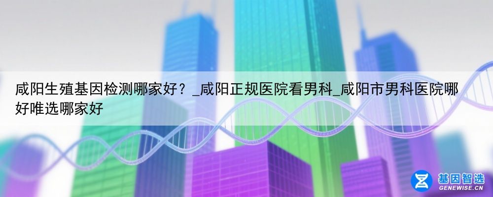 咸阳生殖基因检测哪家好？_咸阳正规医院看男科_咸阳市男科医院哪好唯选哪家好