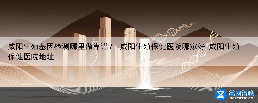 咸阳生殖基因检测哪里做靠谱？_咸阳生殖保健医院哪家好_咸阳生殖保健医院地址