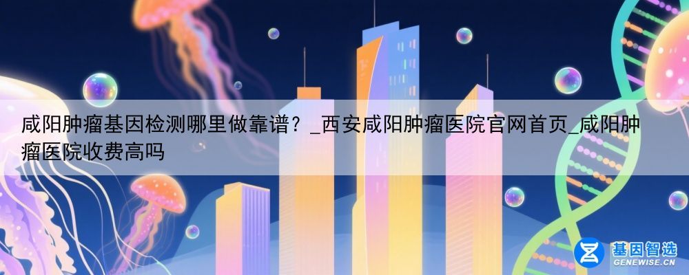咸阳肿瘤基因检测哪里做靠谱？_西安咸阳肿瘤医院官网首页_咸阳肿瘤医院收费高吗