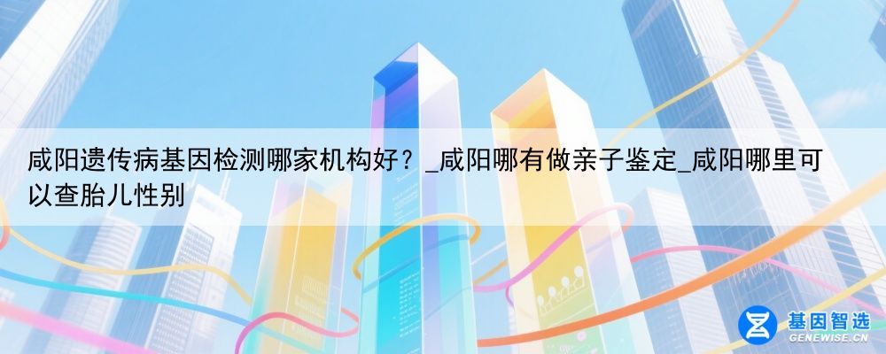 咸阳遗传病基因检测哪家机构好？_咸阳哪有做亲子鉴定_咸阳哪里可以查胎儿性别