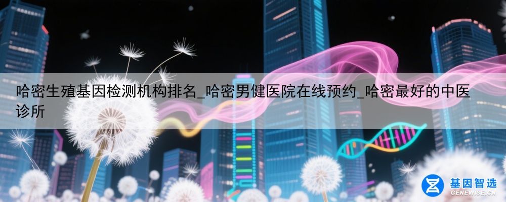 哈密生殖基因检测机构排名_哈密男健医院在线预约_哈密最好的中医诊所