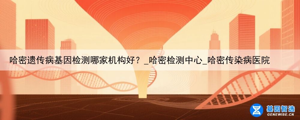 哈密遗传病基因检测哪家机构好？_哈密检测中心_哈密传染病医院