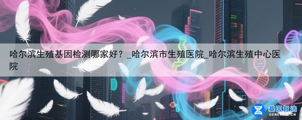哈尔滨生殖基因检测哪家好？_哈尔滨市生殖医院_哈尔滨生殖中心医院