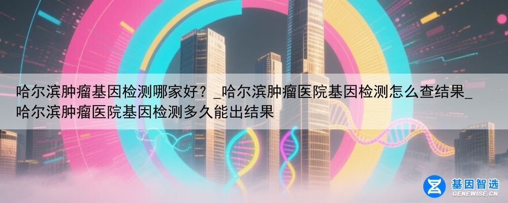 哈尔滨肿瘤基因检测哪家好？_哈尔滨肿瘤医院基因检测怎么查结果_哈尔滨肿瘤医院基因检测多久能出结果
