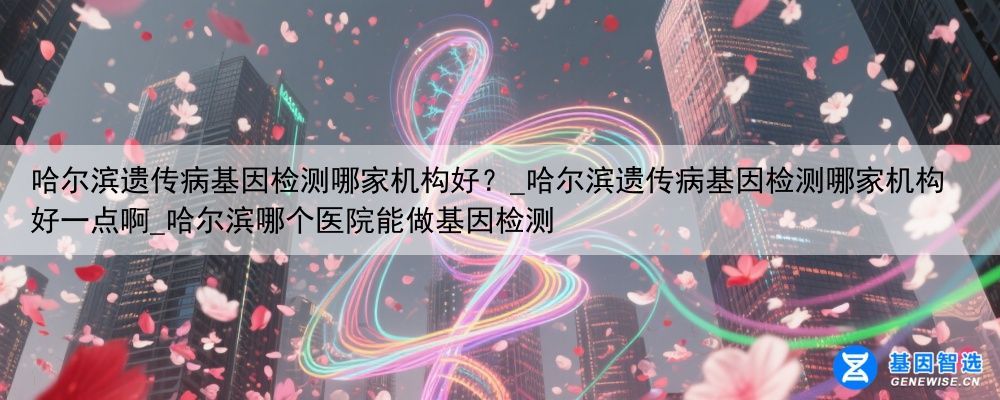 哈尔滨遗传病基因检测哪家机构好？_哈尔滨遗传病基因检测哪家机构好一点啊_哈尔滨哪个医院能做基因检测