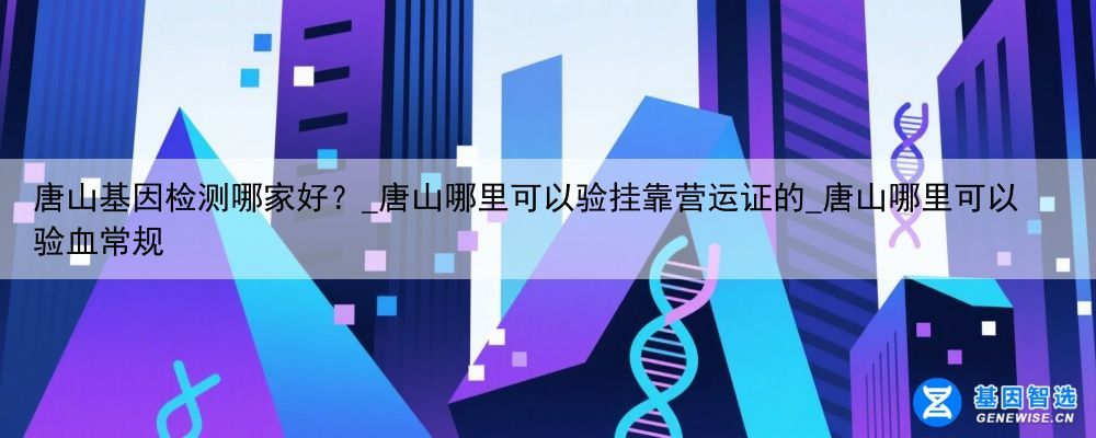 唐山基因检测哪家好？_唐山哪里可以验挂靠营运证的_唐山哪里可以验血常规