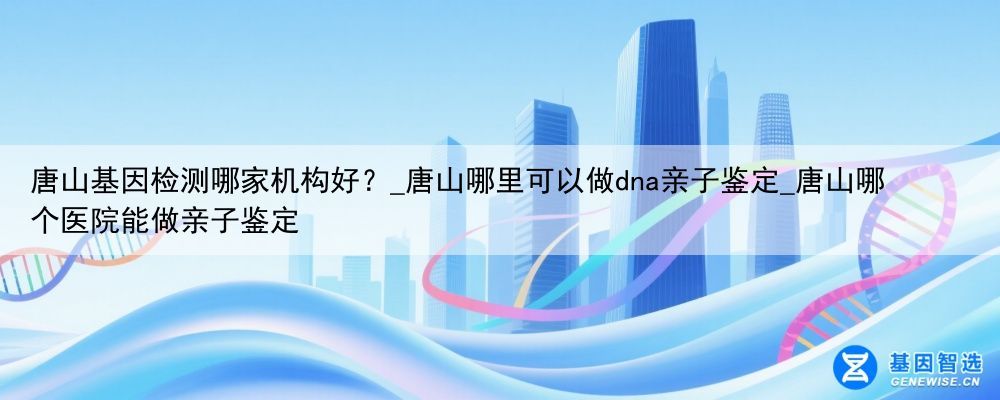 唐山基因检测哪家机构好？_唐山哪里可以做dna亲子鉴定_唐山哪个医院能做亲子鉴定