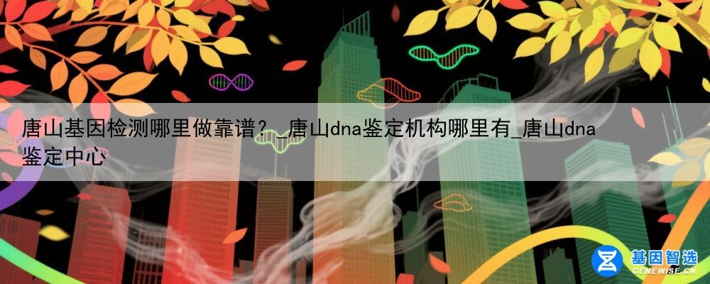 唐山基因检测哪里做靠谱？_唐山dna鉴定机构哪里有_唐山dna鉴定中心