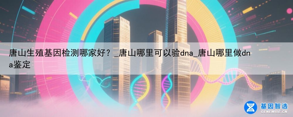 唐山生殖基因检测哪家好？_唐山哪里可以验dna_唐山哪里做dna鉴定
