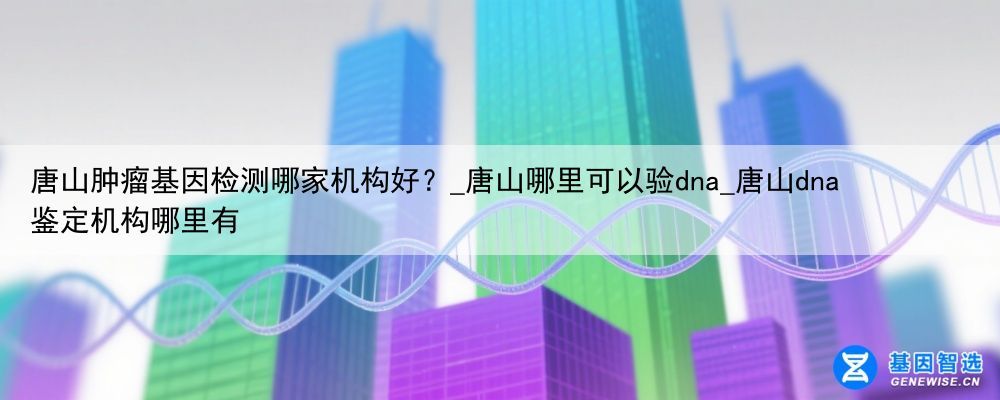唐山肿瘤基因检测哪家机构好？_唐山哪里可以验dna_唐山dna鉴定机构哪里有