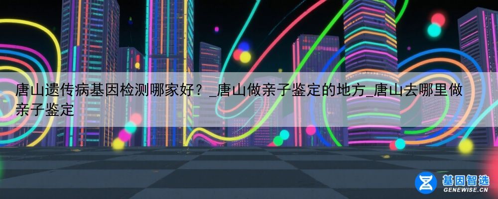 唐山遗传病基因检测哪家好？_唐山做亲子鉴定的地方_唐山去哪里做亲子鉴定