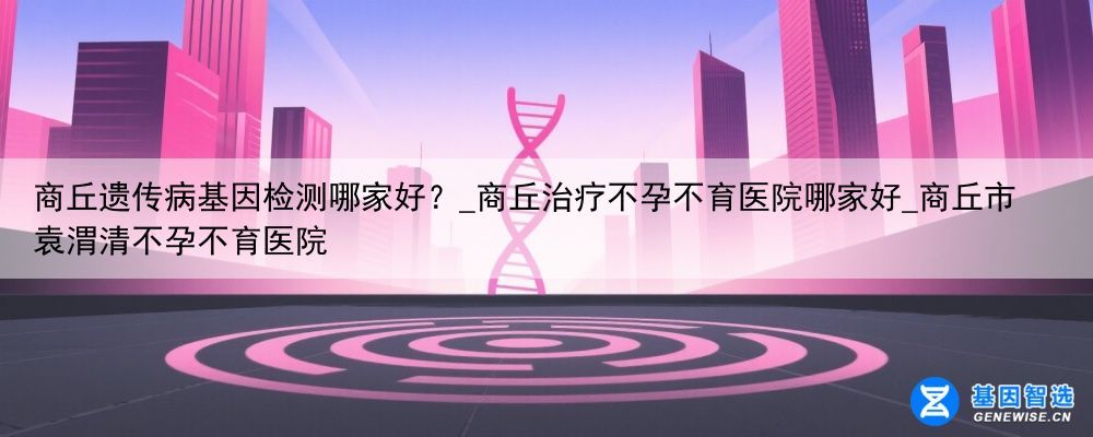 商丘遗传病基因检测哪家好？_商丘治疗不孕不育医院哪家好_商丘市袁渭清不孕不育医院