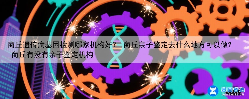 商丘遗传病基因检测哪家机构好？_商丘亲子鉴定去什么地方可以做?_商丘有没有亲子鉴定机构