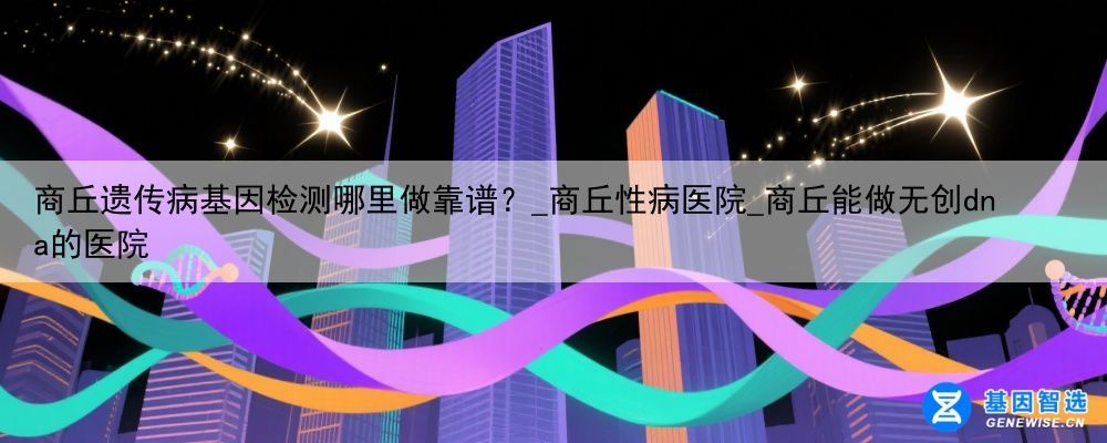 商丘遗传病基因检测哪里做靠谱？_商丘性病医院_商丘能做无创dna的医院