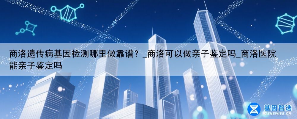 商洛遗传病基因检测哪里做靠谱？_商洛可以做亲子鉴定吗_商洛医院能亲子鉴定吗