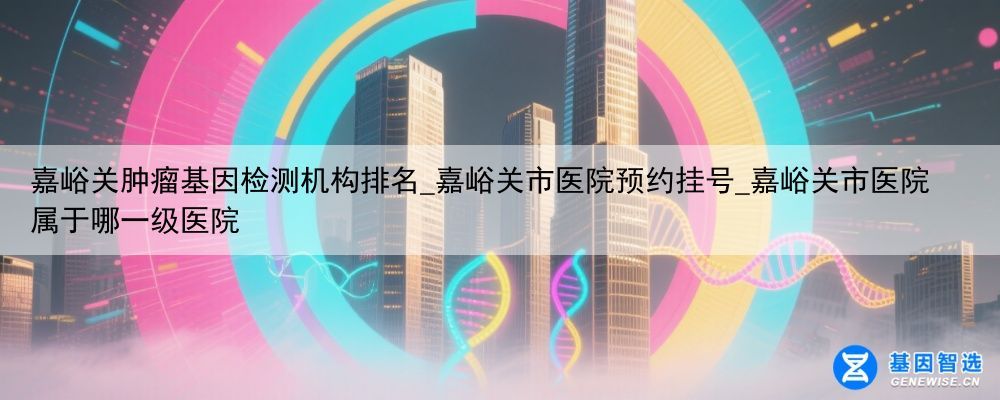 嘉峪关肿瘤基因检测机构排名_嘉峪关市医院预约挂号_嘉峪关市医院属于哪一级医院