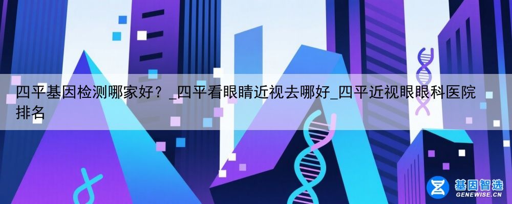 四平基因检测哪家好？_四平看眼睛近视去哪好_四平近视眼眼科医院排名