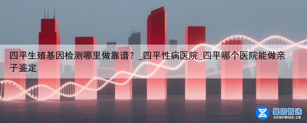 四平生殖基因检测哪里做靠谱？_四平性病医院_四平哪个医院能做亲子鉴定