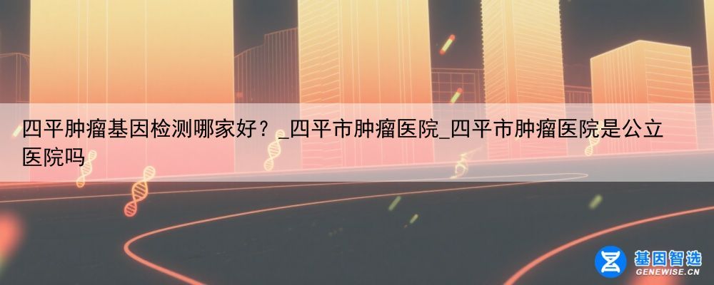 四平肿瘤基因检测哪家好？_四平市肿瘤医院_四平市肿瘤医院是公立医院吗