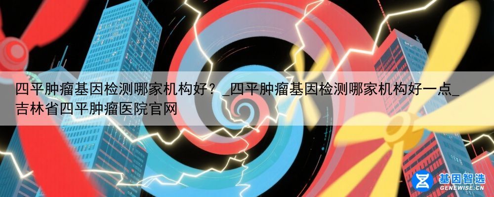 四平肿瘤基因检测哪家机构好？_四平肿瘤基因检测哪家机构好一点_吉林省四平肿瘤医院官网