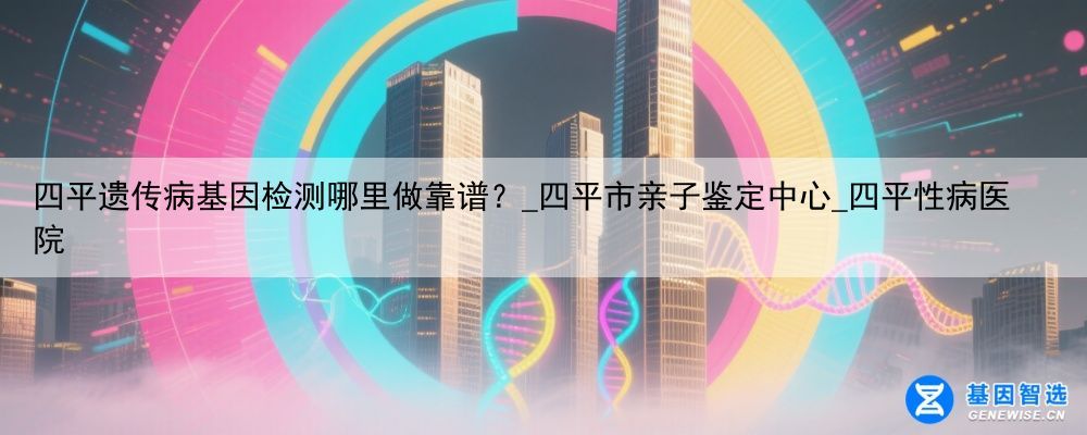 四平遗传病基因检测哪里做靠谱？_四平市亲子鉴定中心_四平性病医院
