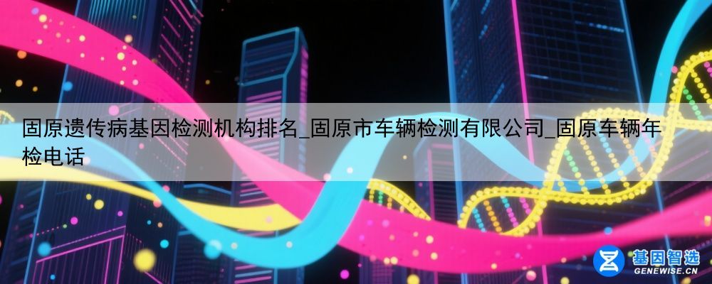 固原遗传病基因检测机构排名_固原市车辆检测有限公司_固原车辆年检电话