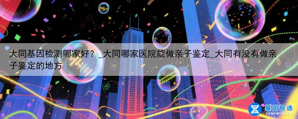 大同基因检测哪家好？_大同哪家医院能做亲子鉴定_大同有没有做亲子鉴定的地方