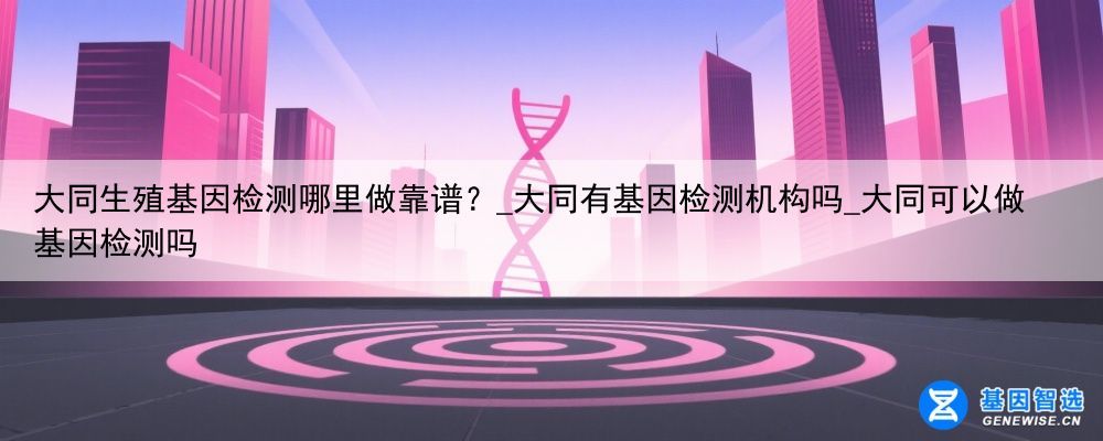 大同生殖基因检测哪里做靠谱？_大同有基因检测机构吗_大同可以做基因检测吗