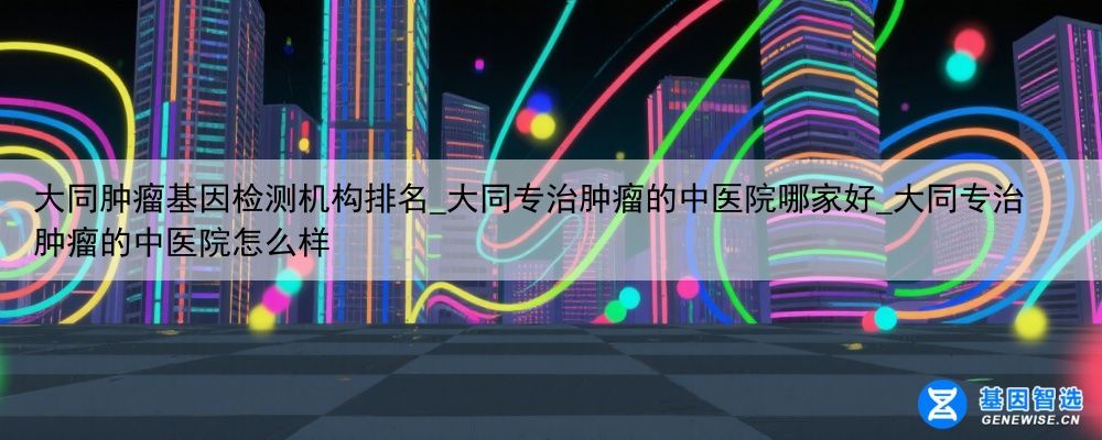 大同肿瘤基因检测机构排名_大同专治肿瘤的中医院哪家好_大同专治肿瘤的中医院怎么样