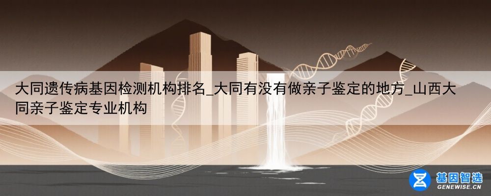 大同遗传病基因检测机构排名_大同有没有做亲子鉴定的地方_山西大同亲子鉴定专业机构