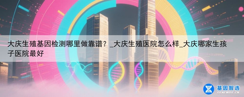 大庆生殖基因检测哪里做靠谱？_大庆生殖医院怎么样_大庆哪家生孩子医院最好
