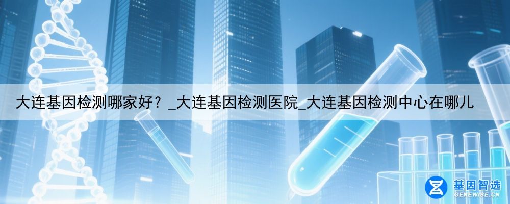 大连基因检测哪家好？_大连基因检测医院_大连基因检测中心在哪儿