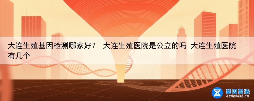 大连生殖基因检测哪家好？_大连生殖医院是公立的吗_大连生殖医院有几个