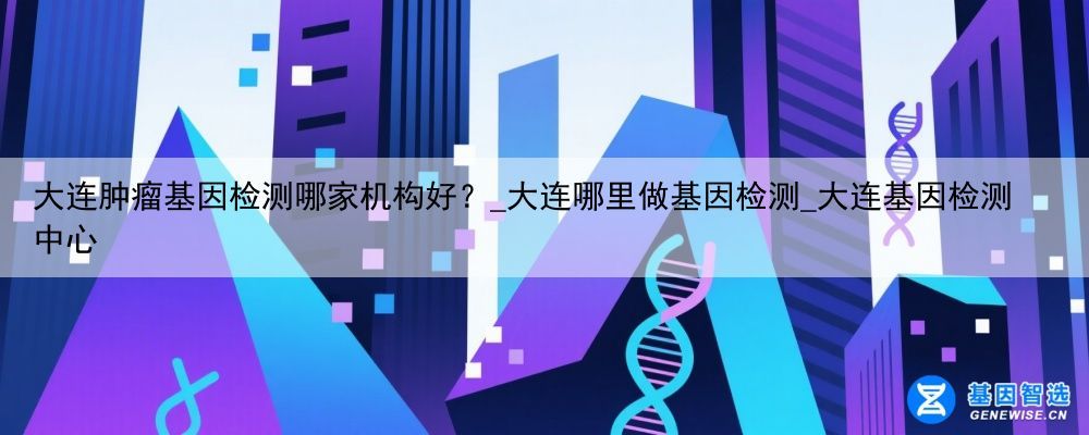 大连肿瘤基因检测哪家机构好？_大连哪里做基因检测_大连基因检测中心