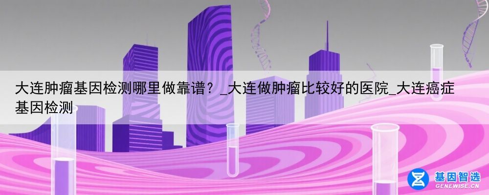 大连肿瘤基因检测哪里做靠谱？_大连做肿瘤比较好的医院_大连癌症基因检测