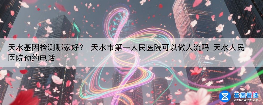 天水基因检测哪家好？_天水市第一人民医院可以做人流吗_天水人民医院预约电话