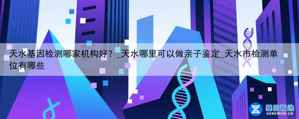 天水基因检测哪家机构好？_天水哪里可以做亲子鉴定_天水市检测单位有哪些