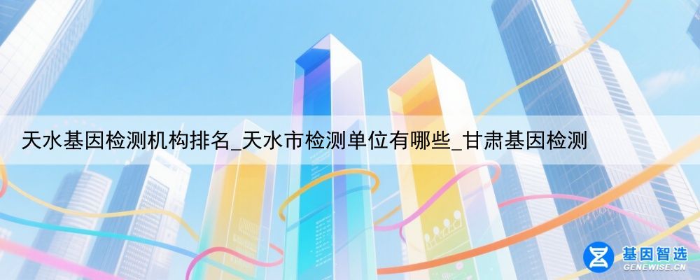 天水基因检测机构排名_天水市检测单位有哪些_甘肃基因检测