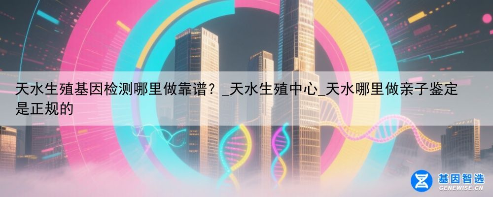 天水生殖基因检测哪里做靠谱？_天水生殖中心_天水哪里做亲子鉴定是正规的