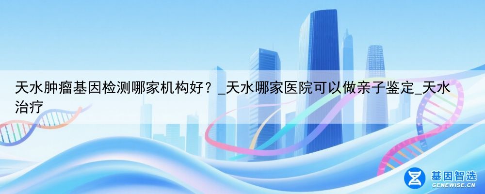 天水肿瘤基因检测哪家机构好？_天水哪家医院可以做亲子鉴定_天水治疗